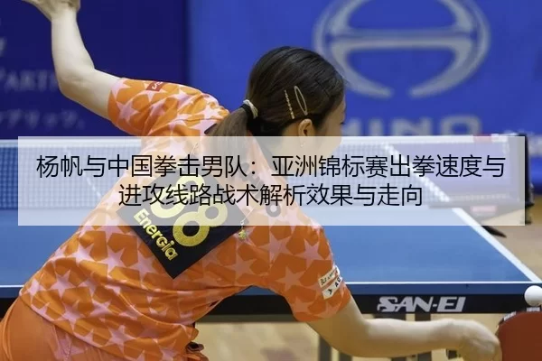 杨帆与中国拳击男队：亚洲锦标赛出拳速度与进攻线路战术解析效果与走向