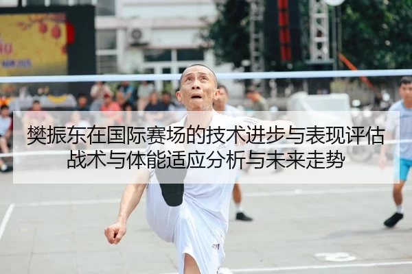 樊振东在国际赛场的技术进步与表现评估战术与体能适应分析与未来走势
